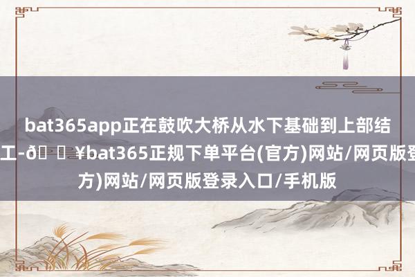 bat365app正在鼓吹大桥从水下基础到上部结构时弊阶段的施工-🔥bat365正规下单平台(官方)网站/网页版登录入口/手机版