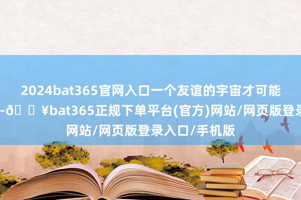 2024bat365官网入口一个友谊的宇宙才可能是和平的宇宙-🔥bat365正规下单平台(官方)网站/网页版登录入口/手机版