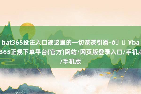 bat365投注入口被这里的一切深深引诱-🔥bat365正规下单平台(官方)网站/网页版登录入口/手机版