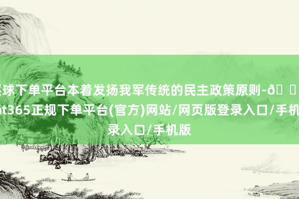 买球下单平台本着发扬我军传统的民主政策原则-🔥bat365正规下单平台(官方)网站/网页版登录入口/手机版