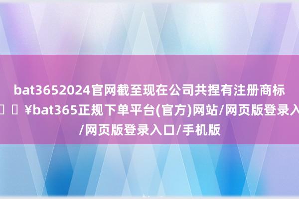 bat3652024官网截至现在公司共捏有注册商标1143件-🔥bat365正规下单平台(官方)网站/网页版登录入口/手机版