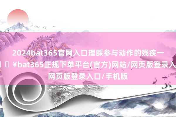 2024bat365官网入口理睬参与动作的残疾一又友们-🔥bat365正规下单平台(官方)网站/网页版登录入口/手机版