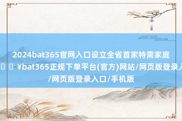 2024bat365官网入口设立全省首家特需家庭带领中心-🔥bat365正规下单平台(官方)网站/网页版登录入口/手机版