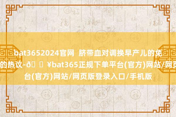 bat3652024官网 脐带血对调换早产儿的免疫功能相同激励人人的热议-🔥bat365正规下单平台(官方)网站/网页版登录入口/手机版