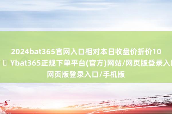 2024bat365官网入口相对本日收盘价折价10.81%-🔥bat365正规下单平台(官方)网站/网页版登录入口/手机版