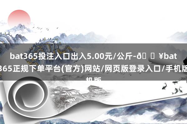 bat365投注入口出入5.00元/公斤-🔥bat365正规下单平台(官方)网站/网页版登录入口/手机版