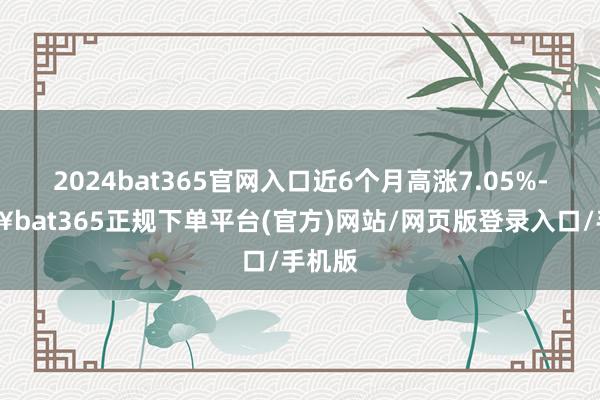 2024bat365官网入口近6个月高涨7.05%-🔥bat365正规下单平台(官方)网站/网页版登录入口/手机版