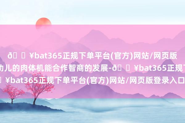 🔥bat365正规下单平台(官方)网站/网页版登录入口/手机版促进幼儿的肉体机能合作智商的发展-🔥bat365正规下单平台(官方)网站/网页版登录入口/手机版