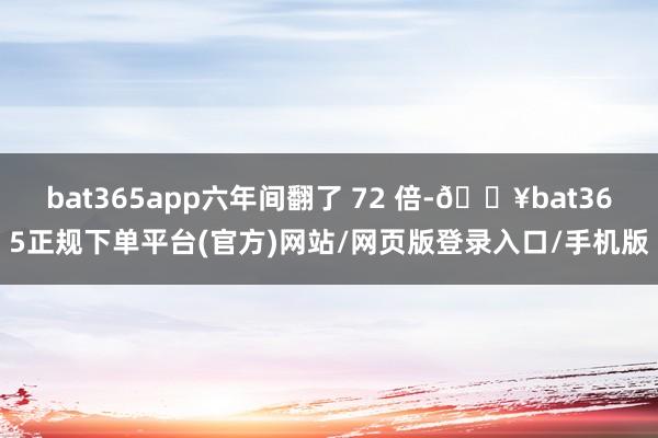 bat365app六年间翻了 72 倍-🔥bat365正规下单平台(官方)网站/网页版登录入口/手机版