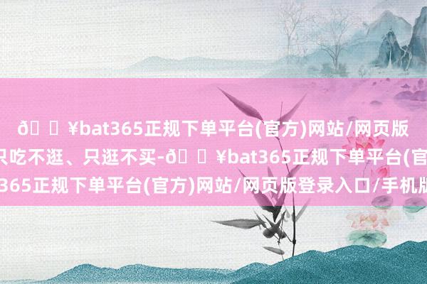 🔥bat365正规下单平台(官方)网站/网页版登录入口/手机版要么只吃不逛、只逛不买-🔥bat365正规下单平台(官方)网站/网页版登录入口/手机版
