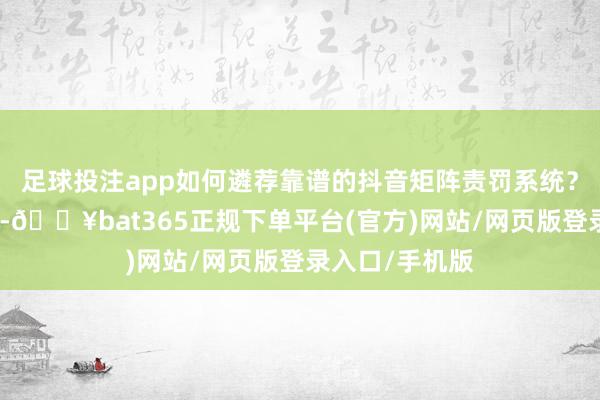 足球投注app如何遴荐靠谱的抖音矩阵责罚系统?面临弥远遴荐-🔥bat365正规下单平台(官方)网站/网页版登录入口/手机版