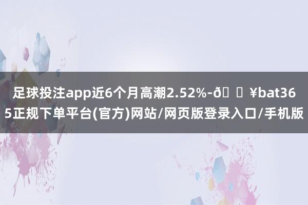 足球投注app近6个月高潮2.52%-🔥bat365正规下单平台(官方)网站/网页版登录入口/手机版