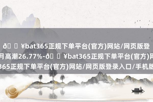 🔥bat365正规下单平台(官方)网站/网页版登录入口/手机版近3个月高潮26.77%-🔥bat365正规下单平台(官方)网站/网页版登录入口/手机版