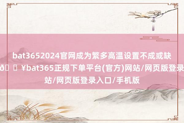 bat3652024官网成为繁多高温设置不成或缺的中枢材料-🔥bat365正规下单平台(官方)网站/网页版登录入口/手机版