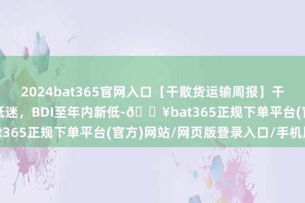 2024bat365官网入口【干散货运输周报】干散货船运输需求合手续低迷,BDI至年内新低-🔥bat365正规下单平台(官方)网站/网页版登录入口/手机版