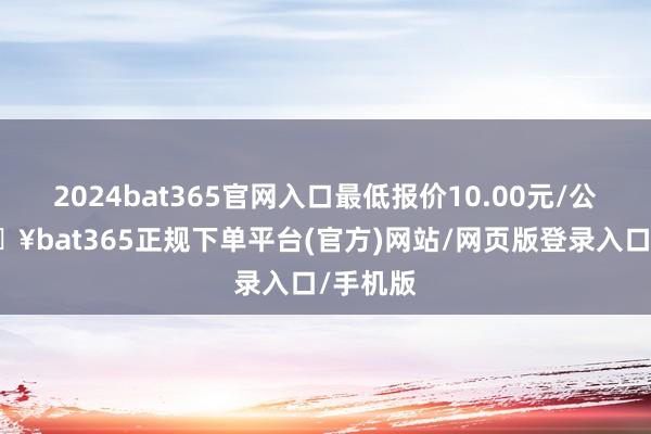 2024bat365官网入口最低报价10.00元/公斤-🔥bat365正规下单平台(官方)网站/网页版登录入口/手机版