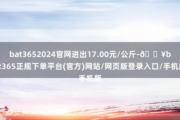 bat3652024官网进出17.00元/公斤-🔥bat365正规下单平台(官方)网站/网页版登录入口/手机版