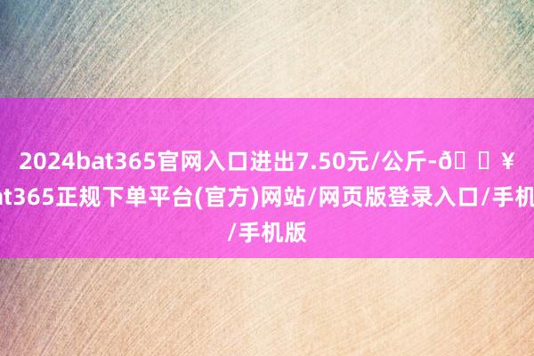 2024bat365官网入口进出7.50元/公斤-🔥bat365正规下单平台(官方)网站/网页版登录入口/手机版