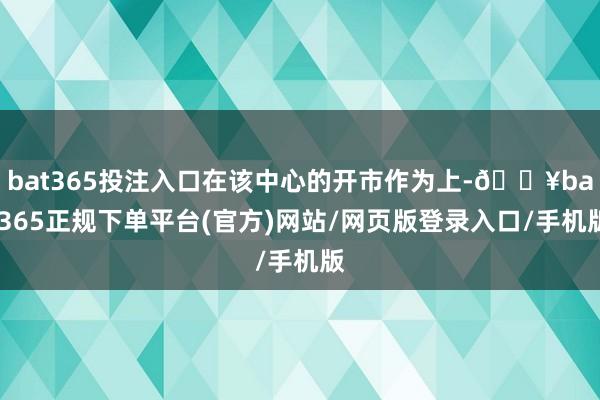 bat365投注入口在该中心的开市作为上-🔥bat365正规下单平台(官方)网站/网页版登录入口/手机版