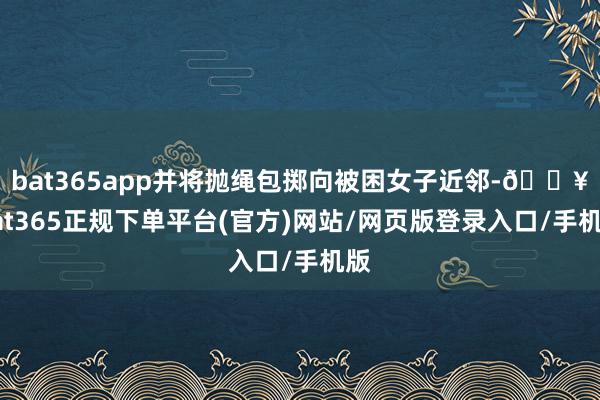 bat365app并将抛绳包掷向被困女子近邻-🔥bat365正规下单平台(官方)网站/网页版登录入口/手机版