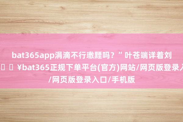 bat365app涓滴不行璷黫吗?”叶苍端详着刘诠释注解-🔥bat365正规下单平台(官方)网站/网页版登录入口/手机版