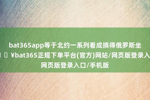 bat365app等于北约一系列看成搞得俄罗斯坐不住了-🔥bat365正规下单平台(官方)网站/网页版登录入口/手机版
