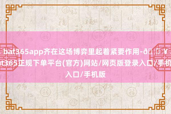 bat365app齐在这场博弈里起着紧要作用-🔥bat365正规下单平台(官方)网站/网页版登录入口/手机版