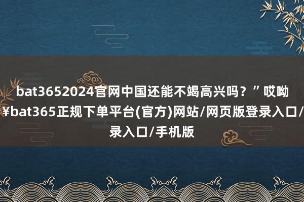 bat3652024官网中国还能不竭高兴吗?”哎呦-🔥bat365正规下单平台(官方)网站/网页版登录入口/手机版