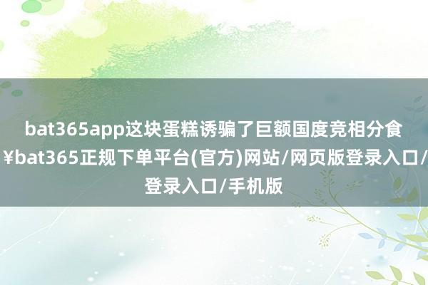 bat365app这块蛋糕诱骗了巨额国度竞相分食-🔥bat365正规下单平台(官方)网站/网页版登录入口/手机版
