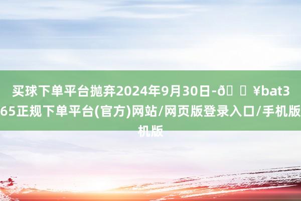 买球下单平台抛弃2024年9月30日-🔥bat365正规下单平台(官方)网站/网页版登录入口/手机版