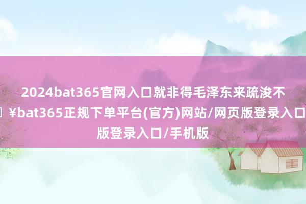 2024bat365官网入口就非得毛泽东来疏浚不可-🔥bat365正规下单平台(官方)网站/网页版登录入口/手机版