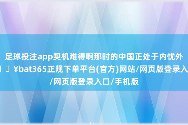 足球投注app契机难得啊那时的中国正处于内忧外祸之中-🔥bat365正规下单平台(官方)网站/网页版登录入口/手机版