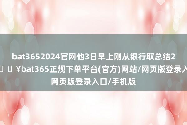 bat3652024官网他3日早上刚从银行取总结20张蛇钞-🔥bat365正规下单平台(官方)网站/网页版登录入口/手机版