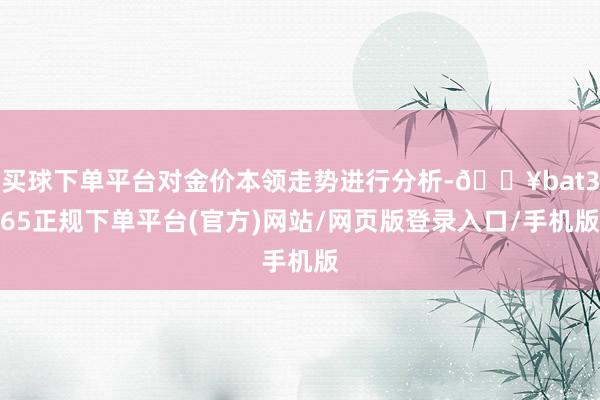 买球下单平台对金价本领走势进行分析-🔥bat365正规下单平台(官方)网站/网页版登录入口/手机版