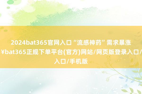 2024bat365官网入口 “流感神药”需求暴涨-🔥bat365正规下单平台(官方)网站/网页版登录入口/手机版