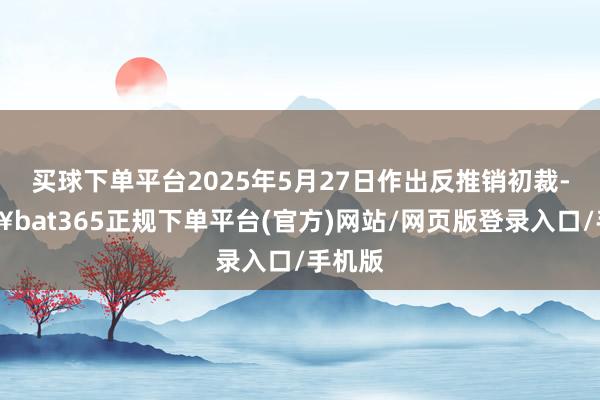 买球下单平台2025年5月27日作出反推销初裁-🔥bat365正规下单平台(官方)网站/网页版登录入口/手机版