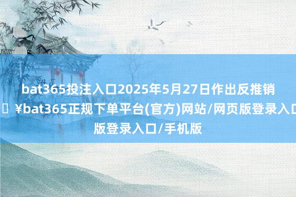 bat365投注入口2025年5月27日作出反推销初裁-🔥bat365正规下单平台(官方)网站/网页版登录入口/手机版