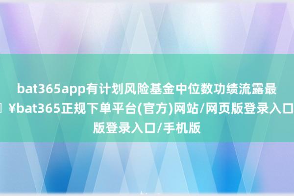bat365app有计划风险基金中位数功绩流露最优-🔥bat365正规下单平台(官方)网站/网页版登录入口/手机版