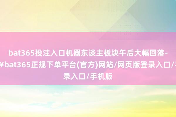 bat365投注入口机器东谈主板块午后大幅回落-🔥bat365正规下单平台(官方)网站/网页版登录入口/手机版