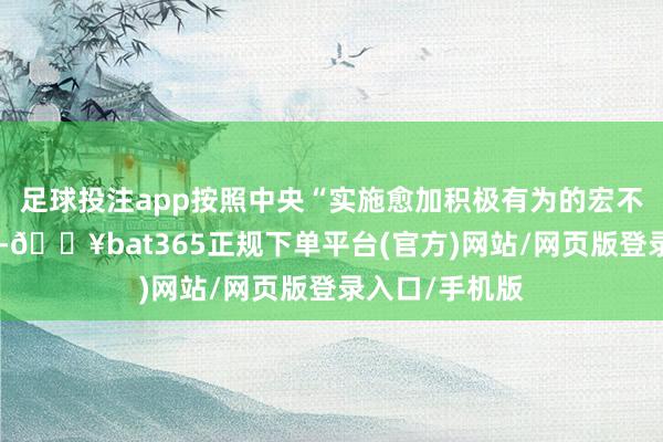 足球投注app按照中央“实施愈加积极有为的宏不雅计策”条件-🔥bat365正规下单平台(官方)网站/网页版登录入口/手机版