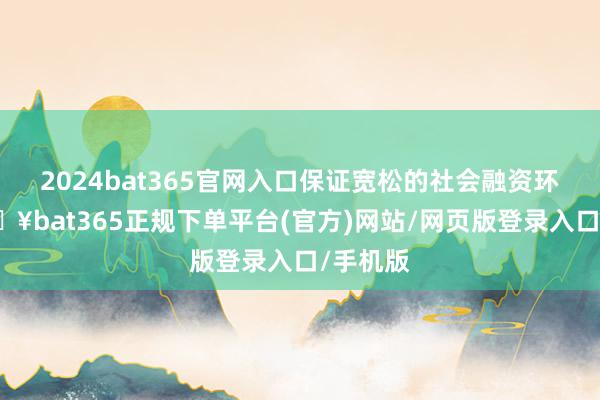 2024bat365官网入口保证宽松的社会融资环境-🔥bat365正规下单平台(官方)网站/网页版登录入口/手机版