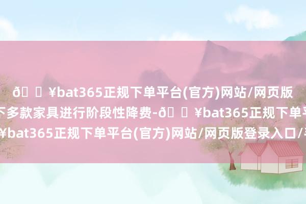 🔥bat365正规下单平台(官方)网站/网页版登录入口/手机版对旗下多款家具进行阶段性降费-🔥bat365正规下单平台(官方)网站/网页版登录入口/手机版