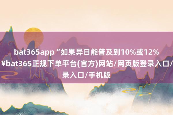 bat365app“如果异日能普及到10%或12%-🔥bat365正规下单平台(官方)网站/网页版登录入口/手机版