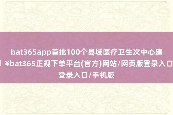 bat365app首批100个县域医疗卫生次中心建成-🔥bat365正规下单平台(官方)网站/网页版登录入口/手机版