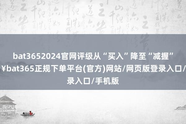 bat3652024官网评级从“买入”降至“减握”-🔥bat365正规下单平台(官方)网站/网页版登录入口/手机版