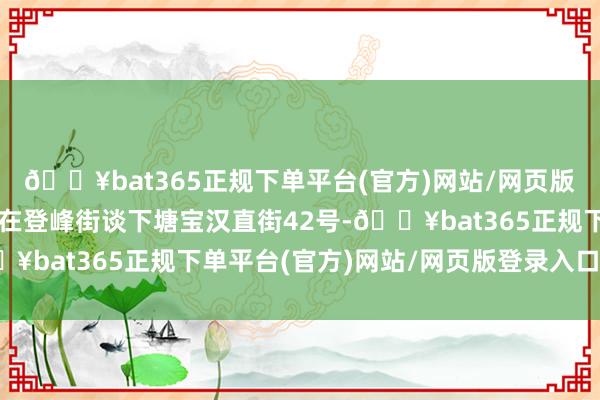 🔥bat365正规下单平台(官方)网站/网页版登录入口/手机版坐落在登峰街谈下塘宝汉直街42号-🔥bat365正规下单平台(官方)网站/网页版登录入口/手机版