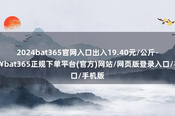 2024bat365官网入口出入19.40元/公斤-🔥bat365正规下单平台(官方)网站/网页版登录入口/手机版
