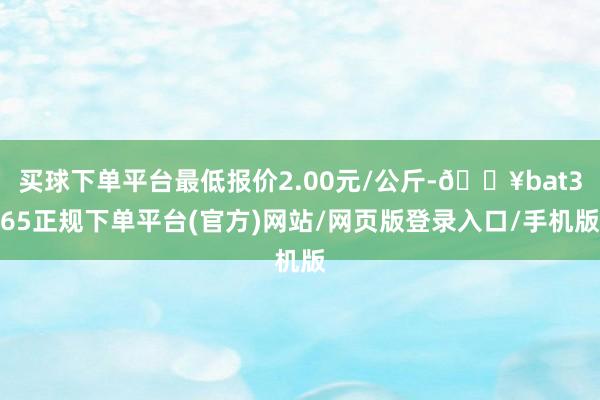 买球下单平台最低报价2.00元/公斤-🔥bat365正规下单平台(官方)网站/网页版登录入口/手机版