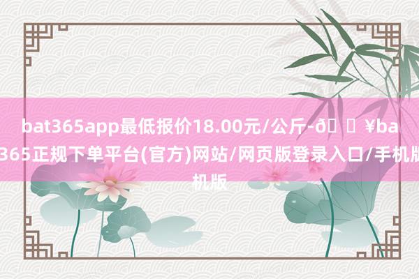 bat365app最低报价18.00元/公斤-🔥bat365正规下单平台(官方)网站/网页版登录入口/手机版