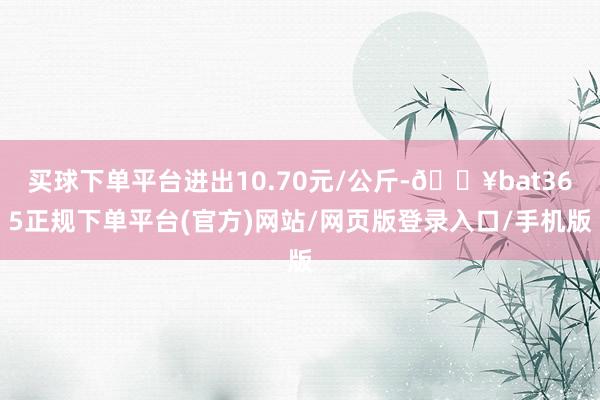 买球下单平台进出10.70元/公斤-🔥bat365正规下单平台(官方)网站/网页版登录入口/手机版